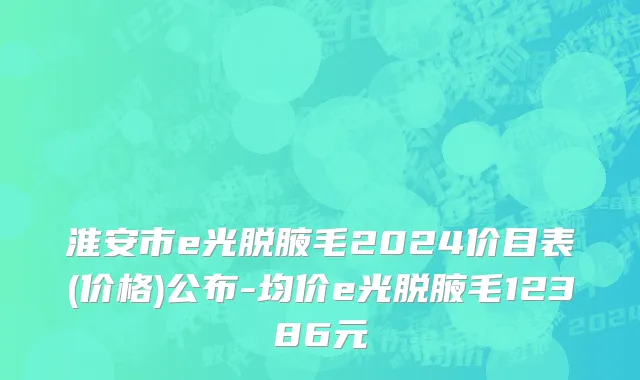 淮安市e光脱腋毛2024价目表(价格)公布-均价e光脱腋毛12386元