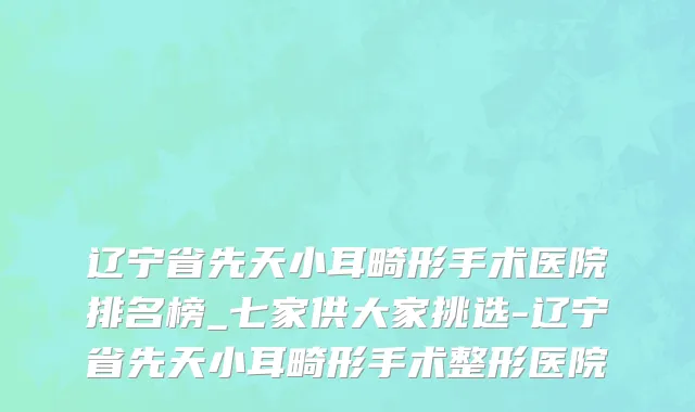 辽宁省先天小耳畸形手术医院排名榜_七家供大家挑选-辽宁省先天小耳畸形手术整形医院