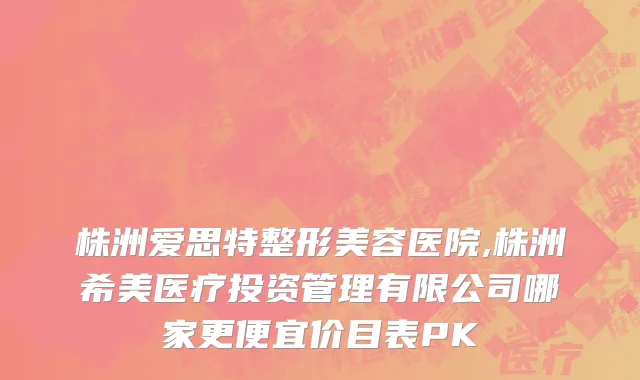 株洲爱思特整形美容医院,株洲希美医疗投资管理有限公司哪家更便宜价目表PK