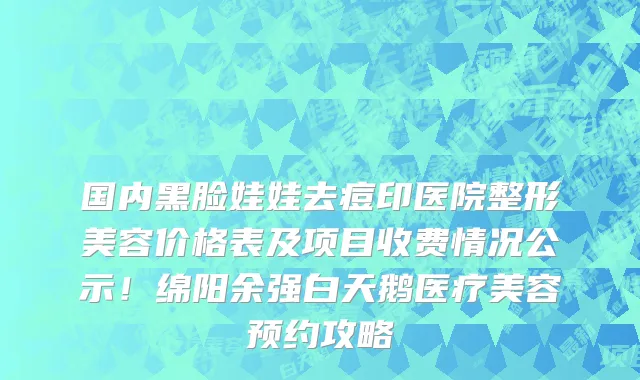 国内黑脸娃娃去痘印医院整形美容价格表及项目收费情况公示!绵阳余强白天鹅医疗美容预约攻略