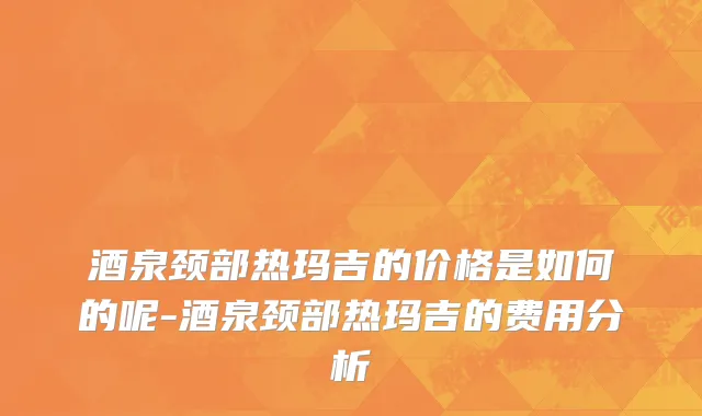 酒泉颈部热玛吉的价格是如何的呢-酒泉颈部热玛吉的费用分析