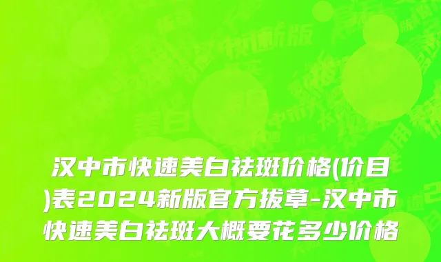 汉中市快速美白祛斑价格(价目)表2024新版官方拔草-汉中市快速美白祛斑大概要花多少价格