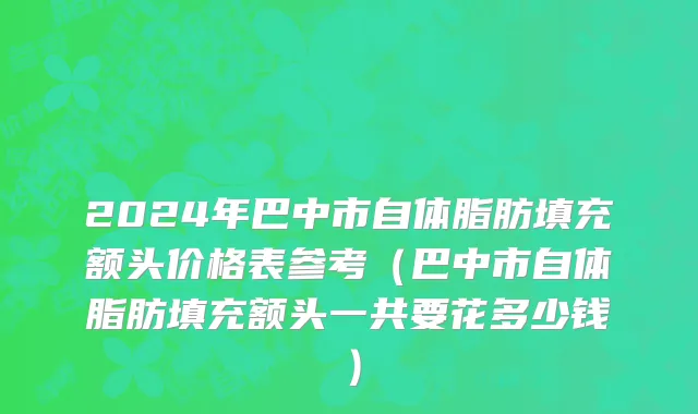 2024年巴中市自体脂肪填充额头价格表参考（巴中市自体脂肪填充额头一共要花多少钱）