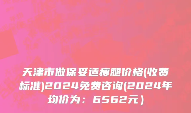 天津市做保妥适瘦腿价格(收费标准)2024免费咨询(2024年均价为：6562元）