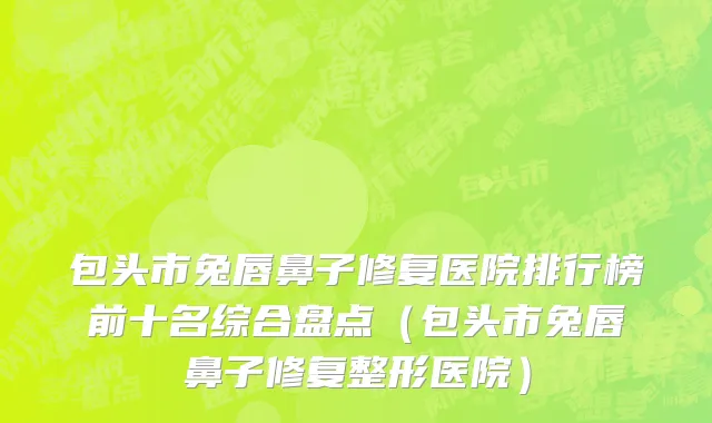 包头市兔唇鼻子修复医院排行榜前十名综合盘点（包头市兔唇鼻子修复整形医院）