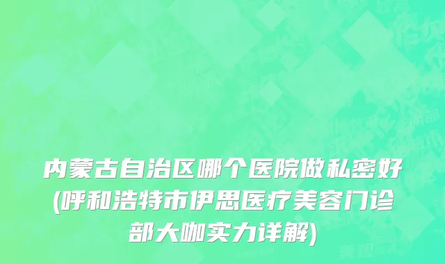 内蒙古自治区哪个医院做私密好(呼和浩特市伊思医疗美容门诊部大咖实力详解)