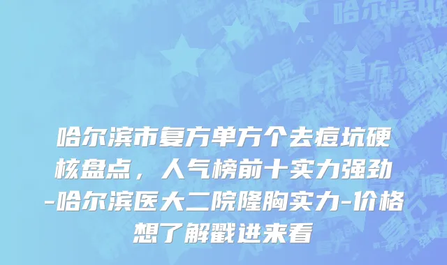 哈尔滨市复方单方个去痘坑硬核盘点，人气榜前十实力强劲-哈尔滨医大二院隆胸实力-价格想了解戳进来看