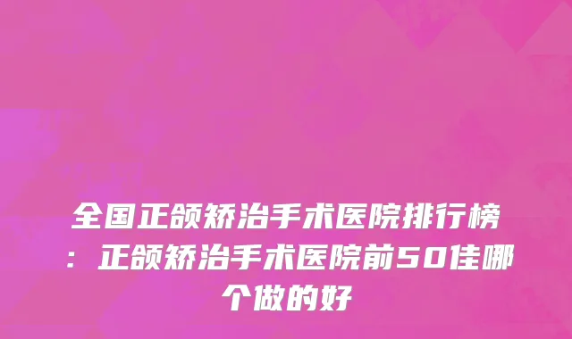 全国正颌矫治手术医院排行榜：正颌矫治手术医院前50佳哪个做的好