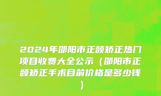 2024年邵阳市正颌矫正热门项目收费大全公示（邵阳市正颌矫正手术目前价格是多少钱）