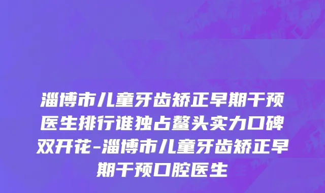 淄博市儿童牙齿矫正早期干预医生排行谁独占鳌头实力口碑双开花-淄博市儿童牙齿矫正早期干预口腔医生