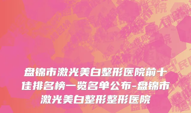 盘锦市激光美白整形医院前十佳排名榜一览名单公布-盘锦市激光美白整形整形医院