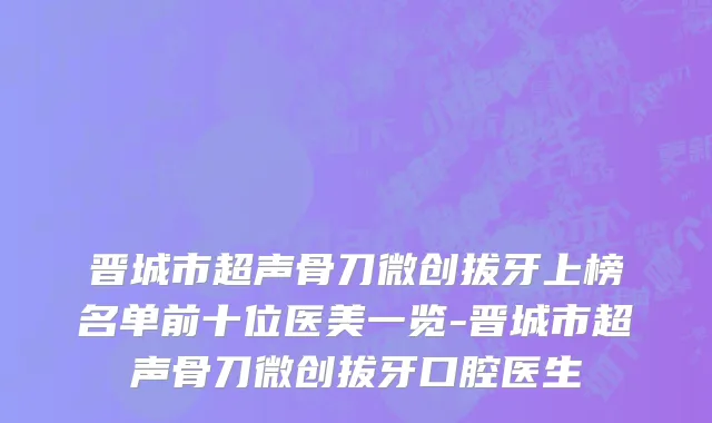 晋城市超声骨刀微创拔牙上榜名单前十位医美一览-晋城市超声骨刀微创拔牙口腔医生