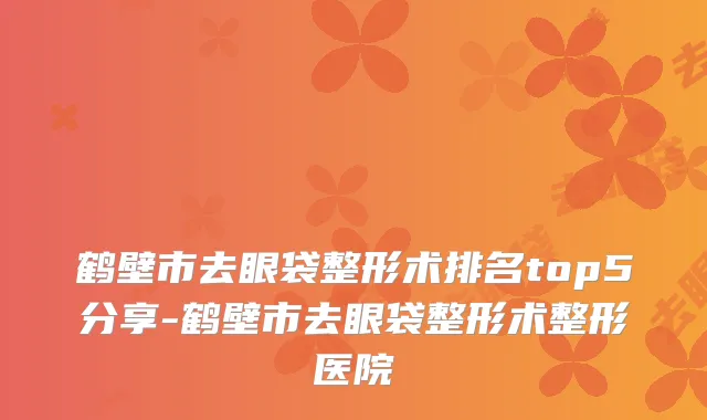 鹤壁市去眼袋整形术排名top5分享-鹤壁市去眼袋整形术整形医院