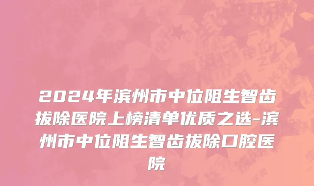 2024年滨州市中位阻生智齿拔除医院上榜清单优质之选-滨州市中位阻生智齿拔除口腔医院