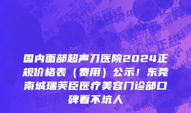 国内面部超声刀医院2024正规价格表(费用)公示!东莞南城瑞芙臣医疗美容门诊部口碑看不坑人
