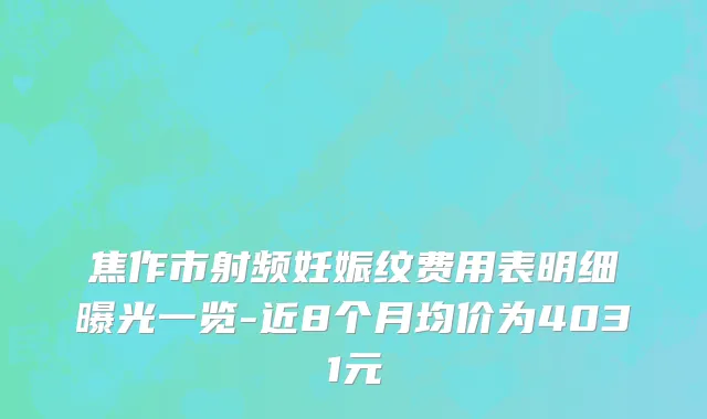 焦作市射频妊娠纹费用表明细曝光一览-近8个月均价为4031元