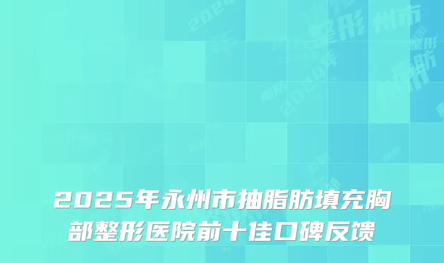 2025年永州市抽脂肪填充胸部整形医院前十佳口碑反馈