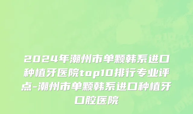 2024年潮州市单颗韩系进口种植牙医院top10排行专业评点-潮州市单颗韩系进口种植牙口腔医院