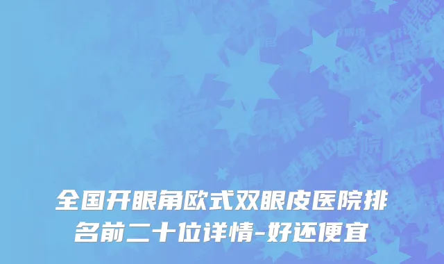 全国开眼角欧式双眼皮医院排名前二十位详情-好还便宜