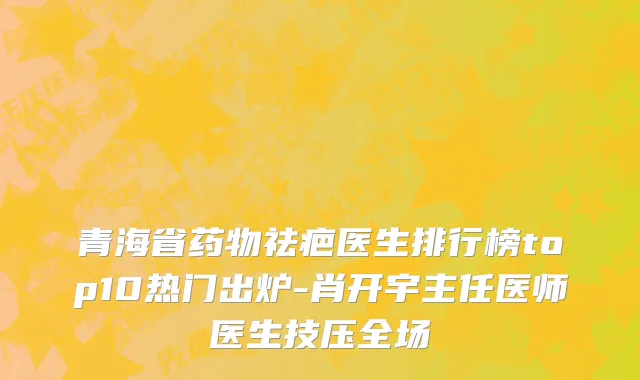 青海省药物祛疤医生排行榜top10热门出炉-肖开宇主任医师医生技压全场