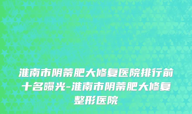 淮南市阴蒂肥大修复医院排行前十名曝光-淮南市阴蒂肥大修复整形医院