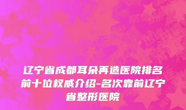 辽宁省成都耳朵再造医院排名前十位权威介绍-名次靠前辽宁省整形医院