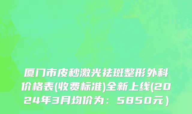 厦门市皮秒激光祛斑整形外科价格表(收费标准)全新上线(2024年3月均价为：5850元）