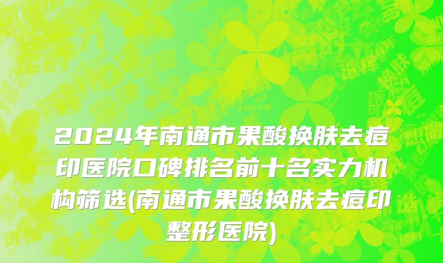 2024年南通市果酸换肤去痘印医院口碑排名前十名实力机构筛选(南通市果酸换肤去痘印整形医院)