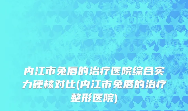 内江市兔唇的治疗医院综合实力硬核对比(内江市兔唇的治疗整形医院)