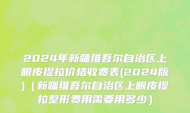2024年新疆维吾尔自治区上眼皮提拉价格收费表(2024版)（新疆维吾尔自治区上眼皮提拉整形费用需要用多少）