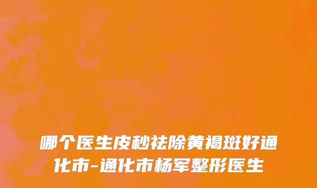 哪个医生皮秒祛除黄褐斑好通化市-通化市杨军整形医生