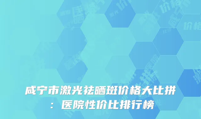 咸宁市激光祛晒斑价格大比拼：医院性价比排行榜