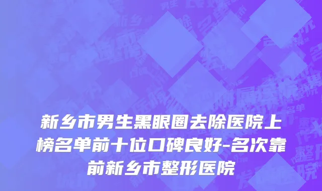 新乡市男生黑眼圈去除医院上榜名单前十位口碑良好-名次靠前新乡市整形医院