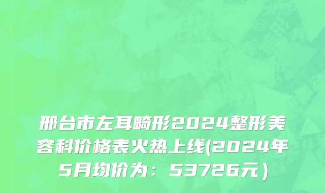 邢台市左耳畸形2024整形美容科价格表火热上线(2024年5月均价为：53726元）
