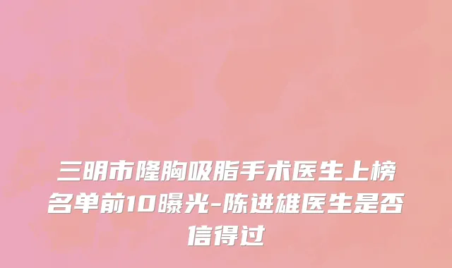 三明市隆胸吸脂手术医生上榜名单前10曝光-陈进雄医生是否信得过