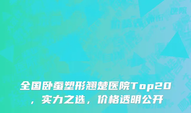 全国卧蚕塑形翘楚医院Top20,实力之选,价格透明公开