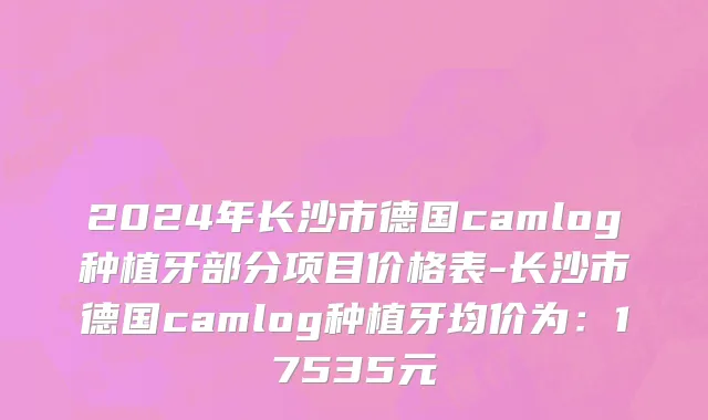 2024年长沙市德国camlog种植牙部分项目价格表-长沙市德国camlog种植牙均价为：17535元