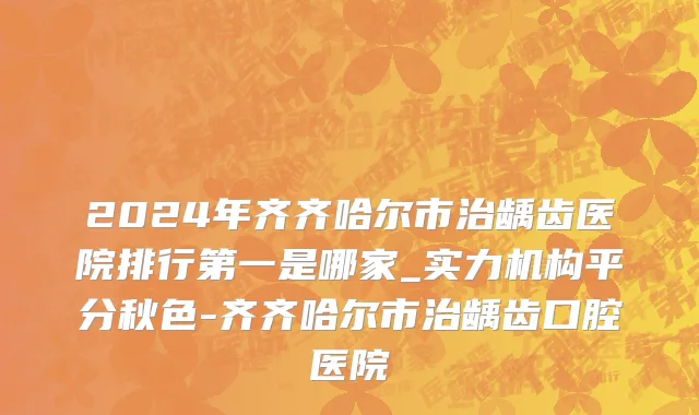 2024年齐齐哈尔市治龋齿医院排行第一是哪家_实力机构平分秋色-齐齐哈尔市治龋齿口腔医院