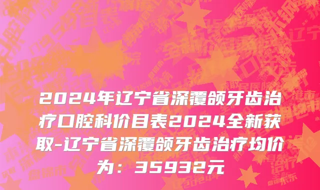 2024年辽宁省深覆颌牙齿治疗口腔科价目表2024全新获取-辽宁省深覆颌牙齿治疗均价为：35932元