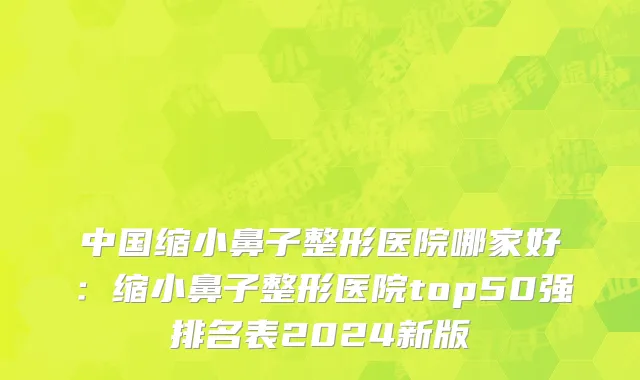 中国缩小鼻子整形医院哪家好：缩小鼻子整形医院top50强排名表2024新版