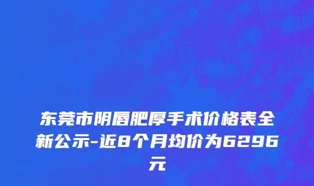 东莞市阴唇肥厚手术价格表全新公示-近8个月均价为6296元