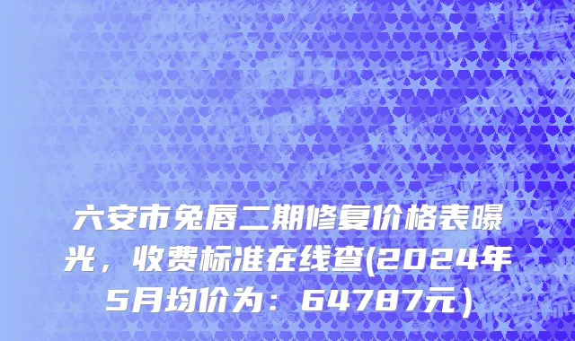 六安市兔唇二期修复价格表曝光，收费标准在线查(2024年5月均价为：64787元）