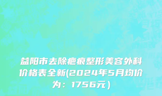 益阳市去除疤痕整形美容外科价格表全新(2024年5月均价为：1756元）