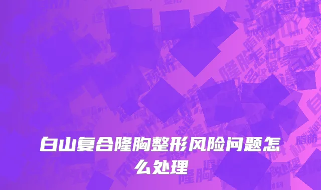 白山复合隆胸整形风险问题怎么处理