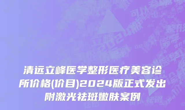 清远立峰医学整形医疗美容诊所价格(价目)2024版正式发出附激光祛斑嫩肤案例