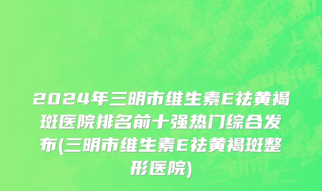 2024年三明市维生素E祛黄褐斑医院排名前十强热门综合发布(三明市维生素E祛黄褐斑整形医院)