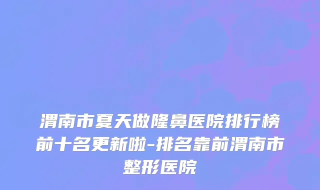 渭南市夏天做隆鼻医院排行榜前十名更新啦-排名靠前渭南市整形医院