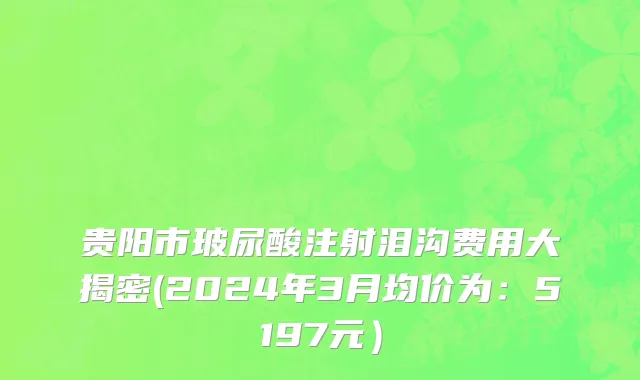 贵阳市玻尿酸注射泪沟费用大揭密(2024年3月均价为：5197元）