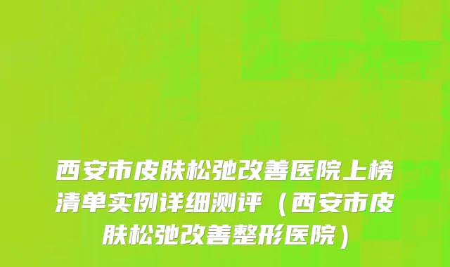 西安市皮肤松弛改善医院上榜清单实例详细测评（西安市皮肤松弛改善整形医院）