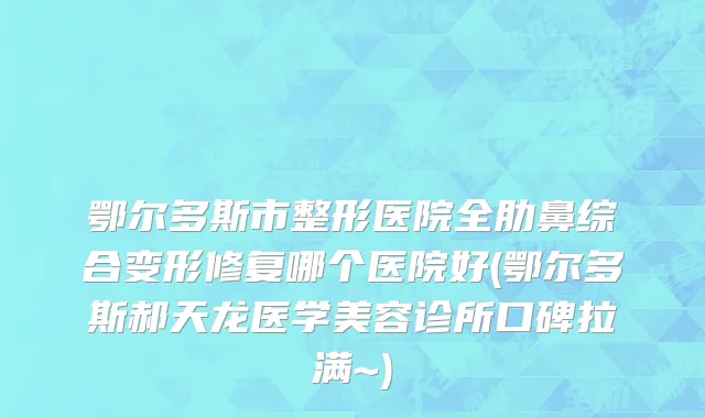 鄂尔多斯市整形医院全肋鼻综合变形修复哪个医院好(鄂尔多斯郝天龙医学美容诊所口碑拉满~)